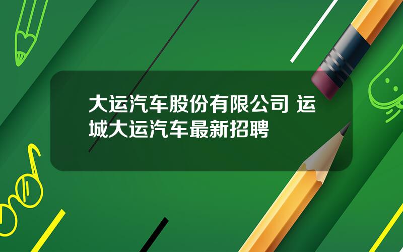 大运汽车股份有限公司 运城大运汽车最新招聘